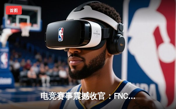 电竞赛事震撼收官：FNC战队3-2逆转夺冠，创造历史性逆转