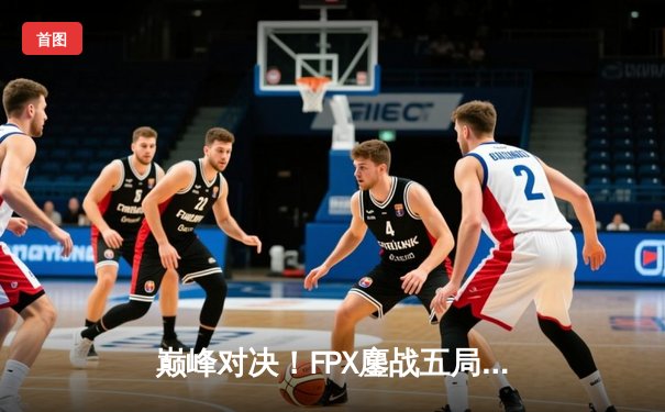 巅峰对决！FPX鏖战五局险胜EDG，Viper超神五杀难救主
