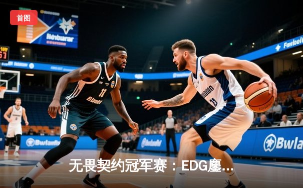 无畏契约冠军赛：EDG鏖战五局力克PRX，中国战队首进全球四强创历史