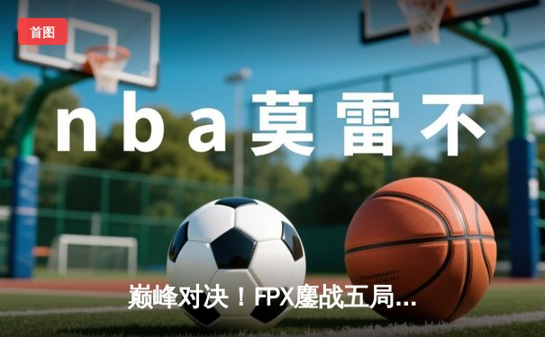 巅峰对决！FPX鏖战五局险胜EDG，LPL夏季赛总决赛上演史诗级翻盘