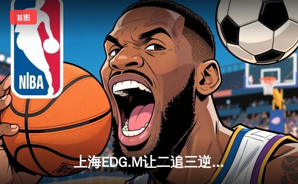上海EDG.M让二追三逆转北京WB，花海澜关键抢龙锁定胜局