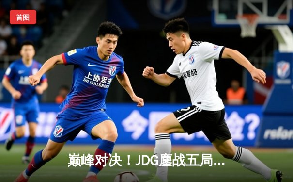 巅峰对决！JDG鏖战五局力克T1，369神级发挥助队挺进英雄联盟全球总决赛四强
