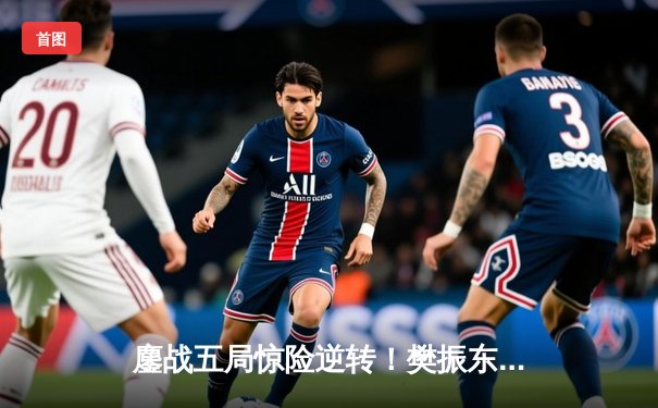 鏖战五局惊险逆转！樊振东4-3力克马龙卫冕世乒赛男单冠军